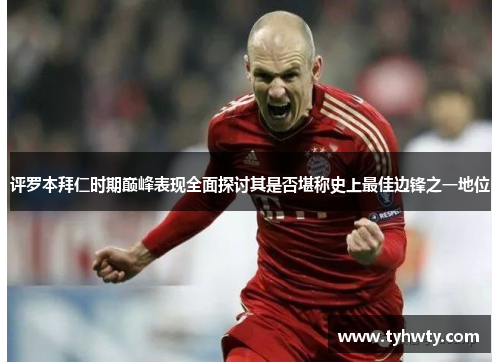 评罗本拜仁时期巅峰表现全面探讨其是否堪称史上最佳边锋之一地位